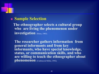 41
 Sample Selection
The ethnographer selects a cultural group
who are living the phenomenon under
investigation (Parse, 1985).
The researcher gathers information from
general informants and from key
informants, who have special knowledge,
status, or communication skills, and who
are willing to teach the ethnographer about
phenomenon (Crabtree & Miller, 1992).
 