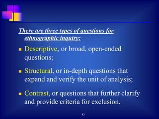 43
There are three types of questions for
ethnographic inquiry:
 Descriptive, or broad, open-ended
questions;
 Structural, or in-depth questions that
expand and verify the unit of analysis;
 Contrast, or questions that further clarify
and provide criteria for exclusion.
 