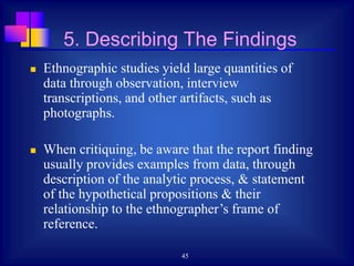 45
 Ethnographic studies yield large quantities of
data through observation, interview
transcriptions, and other artifacts, such as
photographs.
 When critiquing, be aware that the report finding
usually provides examples from data, through
description of the analytic process, & statement
of the hypothetical propositions & their
relationship to the ethnographer’s frame of
reference.
5. Describing The Findings
 
