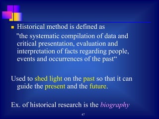 47
 Historical method is defined as
"the systematic compilation of data and
critical presentation, evaluation and
interpretation of facts regarding people,
events and occurrences of the past“
Used to shed light on the past so that it can
guide the present and the future.
Ex. of historical research is the biography
 