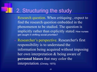 49
2. Structuring the study
 Research question. When critiquing , expect to
find the research question embedded in the
phenomenon to be studied. The question is
implicitly rather than explicitly stated. How nurses
get caught in shifting social priorities?
 Researcher’s perspective. Researcher's first
responsibility is to understand the
information being acquired without imposing
her own interpretation & being aware of
personal biases that may color the
interpretation. (Christy, 1975)
 