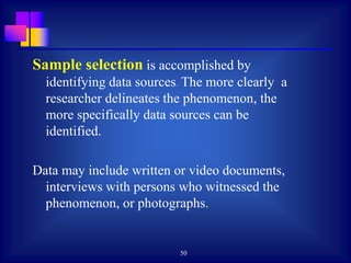 50
Sample selection is accomplished by
identifying data sources. The more clearly a
researcher delineates the phenomenon, the
more specifically data sources can be
identified.
Data may include written or video documents,
interviews with persons who witnessed the
phenomenon, or photographs.
 