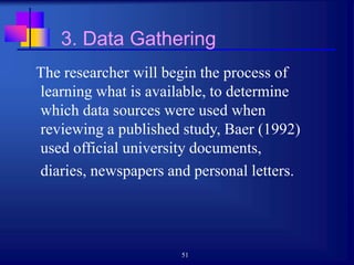 51
3. Data Gathering
The researcher will begin the process of
learning what is available, to determine
which data sources were used when
reviewing a published study, Baer (1992)
used official university documents,
diaries, newspapers and personal letters.
 
