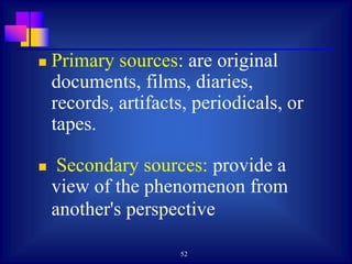 52
 Primary sources: are original
documents, films, diaries,
records, artifacts, periodicals, or
tapes.
 Secondary sources: provide a
view of the phenomenon from
another's perspective
 