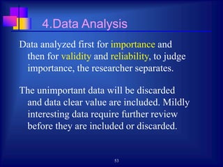 53
4.Data Analysis
Data analyzed first for importance and
then for validity and reliability, to judge
importance, the researcher separates.
The unimportant data will be discarded
and data clear value are included. Mildly
interesting data require further review
before they are included or discarded.
 