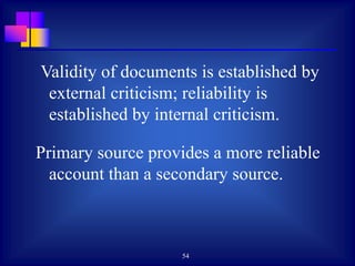 54
Validity of documents is established by
external criticism; reliability is
established by internal criticism.
Primary source provides a more reliable
account than a secondary source.
 