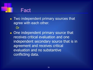 56
 Two independent primary sources that
agree with each other.
Or
 One independent primary source that
receives critical evaluation and one
independent secondary source that is in
agreement and receives critical
evaluation and no substantive
conflicting data.
Fact
 