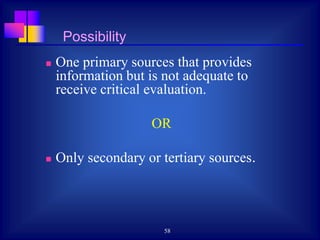 58
Possibility
 One primary sources that provides
information but is not adequate to
receive critical evaluation.
OR
 Only secondary or tertiary sources.
 