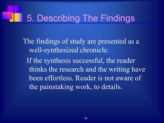 59
5. Describing The Findings
The findings of study are presented as a
well-synthesized chronicle.
If the synthesis successful, the reader
thinks the research and the writing have
been effortless. Reader is not aware of
the painstaking work, to details.
 