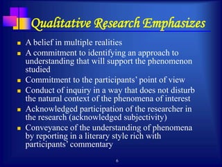 6
Qualitative Research Emphasizes
 A belief in multiple realities
 A commitment to identifying an approach to
understanding that will support the phenomenon
studied
 Commitment to the participants’ point of view
 Conduct of inquiry in a way that does not disturb
the natural context of the phenomena of interest
 Acknowledged participation of the researcher in
the research (acknowledged subjectivity)
 Conveyance of the understanding of phenomena
by reporting in a literary style rich with
participants’ commentary
 