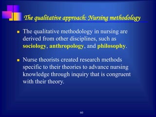 60
The qualitative approach: Nursing methodology
 The qualitative methodology in nursing are
derived from other disciplines, such as
sociology, anthropology, and philosophy.
 Nurse theorists created research methods
specific to their theories to advance nursing
knowledge through inquiry that is congruent
with their theory.
 