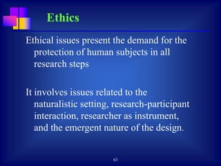 63
Ethical issues present the demand for the
protection of human subjects in all
research steps
It involves issues related to the
naturalistic setting, research-participant
interaction, researcher as instrument,
and the emergent nature of the design.
Ethics
 