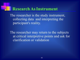 66
The researcher is the study instrument,
collecting data and interpreting the
participant's reality.
The researcher may return to the subjects
at critical interpretive points and ask for
clarification or validation
Research As Instrument
 