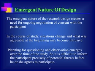 67
The emergent nature of the research design creates a
need for ongoing negotiation of consent with the
participant
In the course of study, situations change and what was
agreeable at the beginning may become intrusive
Planning for questioning and observation emerges
over the time of the study. So it is difficult to inform
the participant precisely of potential threats before
he or she agrees to participate.
Emergent Nature Of Design
 