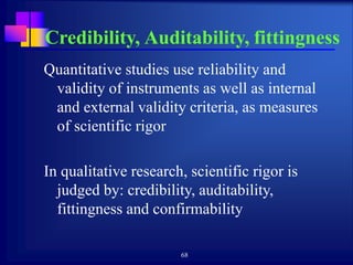 68
Credibility, Auditability, fittingness
Quantitative studies use reliability and
validity of instruments as well as internal
and external validity criteria, as measures
of scientific rigor
In qualitative research, scientific rigor is
judged by: credibility, auditability,
fittingness and confirmability
 