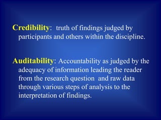 Credibility: truth of findings judged by
participants and others within the discipline.
Auditability: Accountability as judged by the
adequacy of information leading the reader
from the research question and raw data
through various steps of analysis to the
interpretation of findings.
 