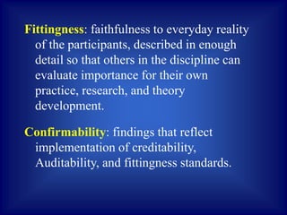 Fittingness: faithfulness to everyday reality
of the participants, described in enough
detail so that others in the discipline can
evaluate importance for their own
practice, research, and theory
development.
Confirmability: findings that reflect
implementation of creditability,
Auditability, and fittingness standards.
 