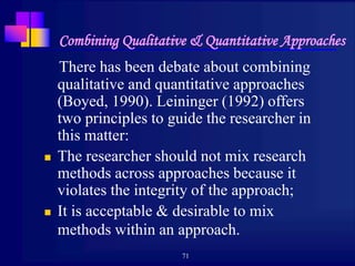 71
Combining Qualitative & Quantitative Approaches
There has been debate about combining
qualitative and quantitative approaches
(Boyed, 1990). Leininger (1992) offers
two principles to guide the researcher in
this matter:
 The researcher should not mix research
methods across approaches because it
violates the integrity of the approach;
 It is acceptable & desirable to mix
methods within an approach.
 