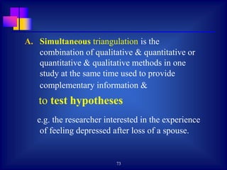 73
A. Simultaneous triangulation is the
combination of qualitative & quantitative or
quantitative & qualitative methods in one
study at the same time used to provide
complementary information &
to test hypotheses
e.g. the researcher interested in the experience
of feeling depressed after loss of a spouse.
 