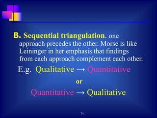 74
B. Sequential triangulation. one
approach precedes the other. Morse is like
Leininger in her emphasis that findings
from each approach complement each other.
E.g. Qualitative → Quantitative
or
Quantitative → Qualitative
 