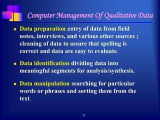 75
Computer Management Of Qualitative Data
 Data preparation: entry of data from field
notes, interviews, and various other sources ;
cleaning of data to assure that spelling is
correct and data are easy to evaluate.
 Data identification: dividing data into
meaningful segments for analysis/synthesis.
 Data manipulation: searching for particular
words or phrases and sorting them from the
text.
 
