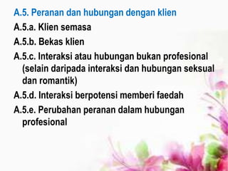 A.5. Peranan dan hubungan dengan klien
A.5.a. Klien semasa
A.5.b. Bekas klien
A.5.c. Interaksi atau hubungan bukan profesional
(selain daripada interaksi dan hubungan seksual
dan romantik)
A.5.d. Interaksi berpotensi memberi faedah
A.5.e. Perubahan peranan dalam hubungan
profesional
 