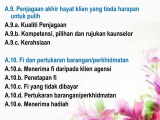 A.9. Penjagaan akhir hayat klien yang tiada harapan
untuk pulih
A.9.a. Kualiti Penjagaan
A.9.b. Kompetensi, pilihan dan rujukan kaunselor
A.9.c. Kerahsiaan
A.10. Fi dan pertukaran barangan/perkhidmatan
A.10.a. Menerima fi daripada klien agensi
A.10.b. Penetapan fi
A.10.c. Fi yang tidak dibayar
A.10.d. Pertukaran barangan/perkhidmatan
A.10.e. Menerima hadiah
 