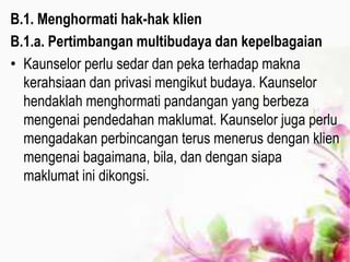 B.1. Menghormati hak-hak klien
B.1.a. Pertimbangan multibudaya dan kepelbagaian
• Kaunselor perlu sedar dan peka terhadap makna
kerahsiaan dan privasi mengikut budaya. Kaunselor
hendaklah menghormati pandangan yang berbeza
mengenai pendedahan maklumat. Kaunselor juga perlu
mengadakan perbincangan terus menerus dengan klien
mengenai bagaimana, bila, dan dengan siapa
maklumat ini dikongsi.
 