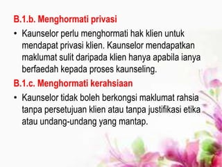 B.1.b. Menghormati privasi
• Kaunselor perlu menghormati hak klien untuk
mendapat privasi klien. Kaunselor mendapatkan
maklumat sulit daripada klien hanya apabila ianya
berfaedah kepada proses kaunseling.
B.1.c. Menghormati kerahsiaan
• Kaunselor tidak boleh berkongsi maklumat rahsia
tanpa persetujuan klien atau tanpa justifikasi etika
atau undang-undang yang mantap.
 