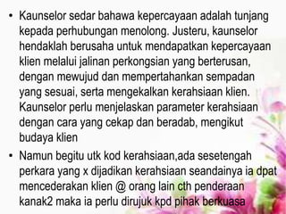 • Kaunselor sedar bahawa kepercayaan adalah tunjang
kepada perhubungan menolong. Justeru, kaunselor
hendaklah berusaha untuk mendapatkan kepercayaan
klien melalui jalinan perkongsian yang berterusan,
dengan mewujud dan mempertahankan sempadan
yang sesuai, serta mengekalkan kerahsiaan klien.
Kaunselor perlu menjelaskan parameter kerahsiaan
dengan cara yang cekap dan beradab, mengikut
budaya klien
• Namun begitu utk kod kerahsiaan,ada sesetengah
perkara yang x dijadikan kerahsiaan seandainya ia dpat
mencederakan klien @ orang lain cth penderaan
kanak2 maka ia perlu dirujuk kpd pihak berkuasa
 