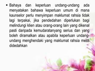  Bahaya dan keperluan undang-undang ada
menyatakan bahawa keperluan umum di mana
kaunselor perlu menyimpan maklumat rahsia tidak
lagi terpakai, jika pendedahan diperlukan bagi
melindungi klien atau orang-orang lain yang dikenal
pasti daripada kemudaratanyang serius dan yang
boleh diramalkan atau apabila keperluan undang-
undang menghendaki yang maklumat rahsia mesti
didedahkan
 