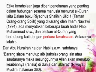 Etika kerahsiaan juga diberi penekanan yang penting
dalam hubungan sesama manusia menurut al-Quran
iaitu Dalam buku Riyadhus Shalihin Jilid 1 (Taman
Orang-orang Solih) yang dikarang oleh Imam Nawawi
(1994), ada menyatakan beberapa buah hadis Nabi
Muhammad saw., dan petikan al-Quran yang
berhubung kait dengan perkara kerahsiaan. Antaranya
ialah :-
Dari Abu Hurairah r.a dari Nabi s.a.w., sabdanya
“Barang siapa menutup aib (rahsia) orang lain atau
saudaranya maka sesungguhnya Allah akan menutup
keaibannya (rahsia) di dunia dan akhirat” (Riwayat
Muslim, halaman 360).
 