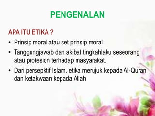 PENGENALAN
APA ITU ETIKA ?
• Prinsip moral atau set prinsip moral
• Tanggungjawab dan akibat tingkahlaku seseorang
atau profesion terhadap masyarakat.
• Dari persepktif Islam, etika merujuk kepada Al-Quran
dan ketakwaan kepada Allah
 