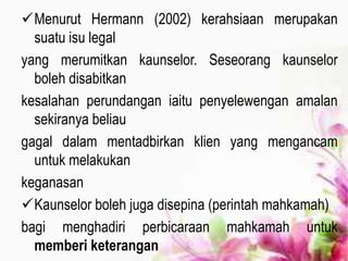 Menurut Hermann (2002) kerahsiaan merupakan
suatu isu legal
yang merumitkan kaunselor. Seseorang kaunselor
boleh disabitkan
kesalahan perundangan iaitu penyelewengan amalan
sekiranya beliau
gagal dalam mentadbirkan klien yang mengancam
untuk melakukan
keganasan
Kaunselor boleh juga disepina (perintah mahkamah)
bagi menghadiri perbicaraan mahkamah untuk
memberi keterangan
 