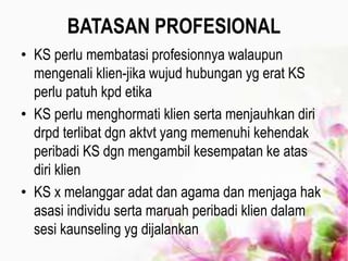 BATASAN PROFESIONAL
• KS perlu membatasi profesionnya walaupun
mengenali klien-jika wujud hubungan yg erat KS
perlu patuh kpd etika
• KS perlu menghormati klien serta menjauhkan diri
drpd terlibat dgn aktvt yang memenuhi kehendak
peribadi KS dgn mengambil kesempatan ke atas
diri klien
• KS x melanggar adat dan agama dan menjaga hak
asasi individu serta maruah peribadi klien dalam
sesi kaunseling yg dijalankan
 