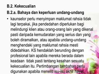 B.2. Kekecualian
B.2.a. Bahaya dan keperluan undang-undang
• kaunselor perlu menyimpan maklumat rahsia tidak
lagi terpakai, jika pendedahan diperlukan bagi
melindungi klien atau orang-orang lain yang dikenal
pasti daripada kemudaratan yang serius dan yang
boleh diramalkan, atau apabila undang-undang
menghendaki yang maklumat rahsia mesti
didedahkan. KS hendaklah berunding dengan
profesional lain apabila mereka berada dalam
keadaan tidak pasti tentang kesahan sesuatu
kekecualian itu. Pertimbangan tambahan perlu
digunakan apabila meneliti isu-isu akhir hayat.
 