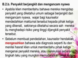 B.2.b. Penyakit berjangkit dan mengancam nyawa
• Apabila klien memberitahu bahawa mereka mengidap
penyakit yang diketahui umum sebagai berjangkit dan
mengancam nyawa, wajar bagi kaunselor
mendedahkan maklumat tersebut kepada pihak ketiga
yang dikenali, sekiranya diketahui secara sah mereka
itu menghadapi risiko yang tinggi dijangkiti penyakit
tersebut.
• Sebelum membuat pendedahan, kaunselor hendaklah
mengesahkan bahawa ada diagnosis seperti itu dan
menilai hasrat klien untuk memberitahu pihak ketiga
mengenai penyakit mereka, atau melakukan sebarang
tingkah laku yang mungkin memudaratkan pihak ketiga
 