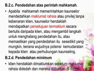 B.2.c. Pendedahan atas perintah mahkamah.
• Apabila mahkamah memerintahkan kaunselor
mendedahkan maklumat rahsia atau privilej tanpa
kebenaran klien, kaunselor hendaklah
mendapatkan persetujuan termaklum secara
bertulis daripada klien, atau mengambil langkah
untuk menghalang pendedahan itu, atau
memastikan yang pendedahan itu sesedikit yang
mungkin, kerana wujudnya potensi kemudaratan
kepada klien atau perhubungan kaunseling.
B.2.d. Pendedahan minimum
• klien hendaklah dimaklumkan sebelum maklumat
rahsia didedah dan mereka dilibatkan di dalam
 