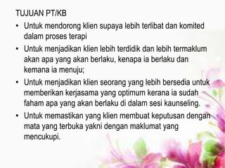 TUJUAN PT/KB
• Untuk mendorong klien supaya lebih terlibat dan komited
dalam proses terapi
• Untuk menjadikan klien lebih terdidik dan lebih termaklum
akan apa yang akan berlaku, kenapa ia berlaku dan
kemana ia menuju;
• Untuk menjadikan klien seorang yang lebih bersedia untuk
memberikan kerjasama yang optimum kerana ia sudah
faham apa yang akan berlaku di dalam sesi kaunseling.
• Untuk memastikan yang klien membuat keputusan dengan
mata yang terbuka yakni dengan maklumat yang
mencukupi.
 