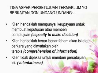 TIGAASPEK PERSETUJUAN TERMAKLUM YG
BERKAITAN DGN UNDANG-UNDANG:-
• Klien hendaklah mempunyai keupayaan untuk
membuat keputusan atau memberi
persetujuan (capacity to make decision)
• Klien hendaklah benar-benar faham akan isi atau
perkara yang dinyatakan oleh
terapis (comprehension of information)
• Klien tidak dipaksa untuk memberi persetujuan
ini. (voluntariness)
 