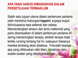 APA YANG HARUS DIMASUKKAN DALAM
PERSETUJUAN TERMAKLUM
Salah satu tujuan utama dalam pertemuan pertama
ialah membina hubungan/rapport, supaya wujud
iklim/suasana rasa selamat dan selesa.
Memandangkan amaun dan jenis maklumat yang
perlu disampaikan di dalam pertemuan pertama ini
sering memeningkan terapis, eloklah terapis tidak
terlalu runsing tentang hal ini, walaupun biasanya
mereka bimbang akan didakwa. Fokuslah kepada
apa yang difokuskan oleh klien, minatnya, dan
soalan-soalan yang dikemukakannya.
 
