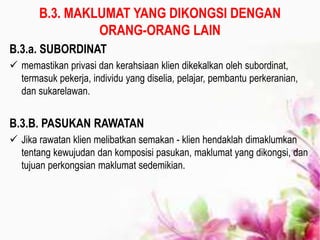 B.3. MAKLUMAT YANG DIKONGSI DENGAN
ORANG-ORANG LAIN
B.3.a. SUBORDINAT
 memastikan privasi dan kerahsiaan klien dikekalkan oleh subordinat,
termasuk pekerja, individu yang diselia, pelajar, pembantu perkeranian,
dan sukarelawan.
B.3.B. PASUKAN RAWATAN
 Jika rawatan klien melibatkan semakan - klien hendaklah dimaklumkan
tentang kewujudan dan komposisi pasukan, maklumat yang dikongsi, dan
tujuan perkongsian maklumat sedemikian.
 