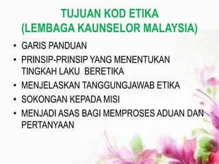 TUJUAN KOD ETIKA
(LEMBAGA KAUNSELOR MALAYSIA)
• GARIS PANDUAN
• PRINSIP-PRINSIP YANG MENENTUKAN
TINGKAH LAKU BERETIKA
• MENJELASKAN TANGGUNGJAWAB ETIKA
• SOKONGAN KEPADA MISI
• MENJADI ASAS BAGI MEMPROSES ADUAN DAN
PERTANYAAN
 