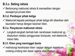 B.3.c. Seting rahsia
 Berbincang maklumat rahsia & memastikan dengan
sewajarnya privasi klien
B.3.d. Pembayar pihak ketiga
 Maklumat kepada pembayar pihak ketiga blh diberikan oleh
kaunselor hanya dengan keizinan klien.
B.3.e. Penyaluran maklumat rahsia
 Langkah-langkah berhati-hati- kerahsiaan maklumat yg
disalurkan melalui penggunaan komputer, mel elektronik,
mesin faks
B.3.f. Klien yang meninggal dunia
 melindungi kerahsiaan klien- sejajar dengan keperluan
undang-undang dan dasar agensi atau institusi.
 