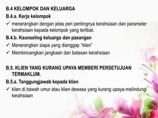 B.4 KELOMPOK DAN KELUARGA
B.4.a. Kerja kelompok
 menerangkan dengan jelas peri pentingnya kerahsiaan dan parameter
kerahsiaan kepada kelompok yang terlibat.
B.4.b. Kaunseling keluarga dan pasangan
 Menerangkan siapa yang dianggap “klien”
 Membincangkan jangkaan dan batasan kerahsiaan
B.5. KLIEN YANG KURANG UPAYA MEMBERI PERSETUJUAN
TERMAKLUM.
B.5.a. Tanggungjawab kepada klien
 klien di bawah umur atau klien dewasa yang kurang upaya-melindungi
kerahsiaan
 