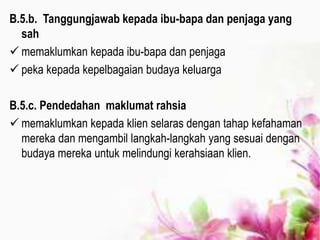 B.5.b. Tanggungjawab kepada ibu-bapa dan penjaga yang
sah
 memaklumkan kepada ibu-bapa dan penjaga
 peka kepada kepelbagaian budaya keluarga
B.5.c. Pendedahan maklumat rahsia
 memaklumkan kepada klien selaras dengan tahap kefahaman
mereka dan mengambil langkah-langkah yang sesuai dengan
budaya mereka untuk melindungi kerahsiaan klien.
 