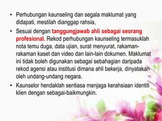 • Perhubungan kaunseling dan segala maklumat yang
didapati, mestilah dianggap rahsia,
• Sesuai dengan tanggungjawab ahli sebagai seorang
profesional. Rekod perhubungan kaunseling termasuklah
nota temu duga, data ujian, surat menyurat, rakaman-
rakaman kaset dan video dan lain-lain dokumen. Maklumat
ini tidak boleh digunakan sebagai sebahagian daripada
rekod agensi atau institusi dimana ahli bekerja, dinyatakan
oleh undang-undang negara.
• Kaunselor hendaklah sentiasa menjaga kerahsiaan identiti
klien dengan sebagai-baikmungkin.
 