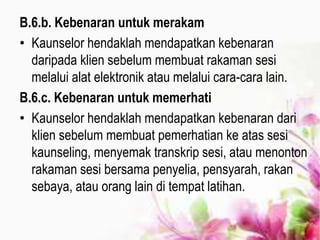 B.6.b. Kebenaran untuk merakam
• Kaunselor hendaklah mendapatkan kebenaran
daripada klien sebelum membuat rakaman sesi
melalui alat elektronik atau melalui cara-cara lain.
B.6.c. Kebenaran untuk memerhati
• Kaunselor hendaklah mendapatkan kebenaran dari
klien sebelum membuat pemerhatian ke atas sesi
kaunseling, menyemak transkrip sesi, atau menonton
rakaman sesi bersama penyelia, pensyarah, rakan
sebaya, atau orang lain di tempat latihan.
 