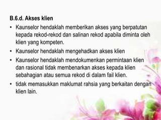 B.6.d. Akses klien
• Kaunselor hendaklah memberikan akses yang berpatutan
kepada rekod-rekod dan salinan rekod apabila diminta oleh
klien yang kompeten.
• Kaunselor hendaklah mengehadkan akses klien
• Kaunselor hendaklah mendokumenkan permintaan klien
dan rasional tidak membenarkan akses kepada klien
sebahagian atau semua rekod di dalam fail klien.
• tidak memasukkan maklumat rahsia yang berkaitan dengan
klien lain.
 