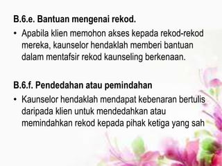 B.6.e. Bantuan mengenai rekod.
• Apabila klien memohon akses kepada rekod-rekod
mereka, kaunselor hendaklah memberi bantuan
dalam mentafsir rekod kaunseling berkenaan.
B.6.f. Pendedahan atau pemindahan
• Kaunselor hendaklah mendapat kebenaran bertulis
daripada klien untuk mendedahkan atau
memindahkan rekod kepada pihak ketiga yang sah
 